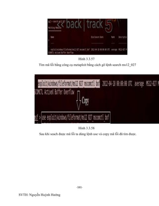 -161-
SVTH: Nguyễn Huỳnh Hướng
Hình 3.3.57
Tìm mã lỗi bằng công cụ metaploit bằng cách gõ lệnh search ms12_027
Hình 3.3.58
Sau khi seach được mã lỗi ta dùng lệnh use và copy mã lỗi đã tìm được.
 