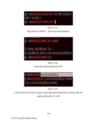 -163-
SVTH: Nguyễn Huỳnh Hướng
Hình 3.3.63
Dùng lệnh set LHOST <địa chỉ ip máy backtrack>
Hình 3.3.64
Dùng lệnh exploit để khai thác lỗi.
Hình 3.3.65
Copy file đã tiêm mã độc ra ngoài màng hình destop bằng lệnh cpđường_dẫn file
nguồnđường dẫn_fil_ đích
 