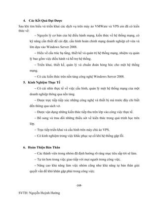 -168-
SVTH: Nguyễn Huỳnh Hướng
4. Các Kết Quả Đạt Đƣợc
Sau khi tìm hiểu và triển khai các dịch vụ trên máy ảo VMWare và VPS em đã có kiến
thức về:
Nguyên lý cơ bản của hệ điều hành mạ ứ ạng, có
kỹ năng cần thiết để cài đặ hình hoàn chỉnh mạng doanh nghiệp cỡ vừa và
lớn dựa vào Windows Server 2008.
Hiểu về cấu trúc hạ tầng, thiết kế và quản trị hệ thống mạ ụ quả
ợ .
Triển khai, thiết kế, quản lý và chuẩn đoán hỏng hóc cho một hệ thống
mạng.
Có các kiến thức trên nền tảng công nghệ Windows Server 2008.
5. Kinh Nghiệm Thực Tế
Có cái nhìn thực tế về việc cấu hình, quản lý một hệ thống mạng của một
doanh nghiệp thông qua nền tảng.
Được trực tiếp tiếp xúc những công nghệ và thiết bị mà trước đây chỉ biết
đến thông qua sách vở.
Được vận dụng những kiến thức tiếp thu trên lớp vào công việc thực tế.
Bổ sung và trau dồi những thiếu sót về kiến thức trong quá trình học trên
lớp.
Trực tiếp triển khai và cấu hình trên máy chủ ảo VPS.
Có kinh nghiệm trong việc khắc phục sự cố khi hệ thống gặp lỗi.
6. Hoàn Thiện Bản Thân
Các thành viên trong nhóm đã định hướng rõ ràng mục tiêu sắp tới sẽ làm.
Tự tin hơn trong việc giao tiếp với mọi người trong công việc.
Nâng cao khả năng làm việc nhóm cũng như khả năng tự bản thân giải
quyết vấn đề khó khăn gặp phải trong công việc.
 