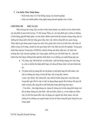 -169-
SVTH: Nguyễn Huỳnh Hướng
7. Các Kiến Thức Nhận Đƣợc
Kiến thức thực tế về hệ thống mạng của doanh nghiệp.
Hiểu các thành phần công nghệ mạng doanh nghiệp vừa và nhỏ.
CHƢƠNG III. KẾT LUẬN
Nhìn chung các công việc em đã cơ bản hoàn thành, tuy nhiên sẽ còn nhiều thiếu
sót, đa phần là quá trình tự học. Vì thế mong Thầy cô, các bạn đánh giá và đưa ra những
ý kiến đóng góp để khắc phục và sữa chữa. Bênh cạnh trình độ chuyên mông cũng cần có
những kỹ năng mềm như kỹ năng giao tiếp, làm việc nhóm cũng hết sức quan trọng.
Thực tập là giai đoạn quan trọng của sinh viên, giúp sinh viên có cơ hội làm việc thực tế
nhằm củng cố kĩ năng, chuẩn bị cho giai đoạn làm việc thật sau khi tốt nghiệp. Trong quá
trình thực tập tại Trung tâm ATHENA, nhóm chúng em được tiếp xúc với một môi
trường làm việc chuyên nghiệp, các công nghệ, thiết bị,các mô hình thực tế... Qua đó
nhóm học hỏi được những kinh nghiệm nhất định và có những suy nghĩ đóng góp sau:
Về công việc: Để thiết kế và triển khai một hệ thống mạng cho một công
ty, cần có nhiều bộ phận phối hợp với nhau để thực hiện và hoàn thành dự
án.
Về phát triển kỹ năng:Để các bộ phận có thể phối hợp tốt mỗi nhân viên
cần có những kỹ năng cơ bản để làm việc trong đội, nhóm:
-Làm việc nhóm: Kỹ năng làm việc nhóm là khả năng làm việc hiệu quả
trong đội ngũ. Đó là việc có thể sử dụng đúng người để có được kết quả tốt
nhất và luôn sẵn sàng để có thể lãnh đạo hoặc phối hợp làm theo.
- Tìm hiểu – thu thập thông tin: Quản lý thông tin là khả năng biết được nơi
để có được thông tin cần thiết - để tìm kiếm, định vị, và thu thập nó. Điều
này có thể liên quan đến việc sử dụng các nguồn lực khác nhau, cho dù
chúng là từ những con người hoặc từ các tài liệu trong thế giới rộng lớn của
công nghệ
 