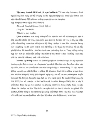 -17-
SVTH: Nguyễn Huỳnh Hướng
Tập trung lƣu trữ dữ liệu và tài nguyên chia sẻ: Với một máy chủ mạng, tất cả
người dùng trên mạng có thể sử dụng các tài nguyên mạng khác nhau ngay từ bàn làm
việc, tăng hiệu quả. Một số trong những nguồn tài nguyên bao gồm:
Tập trung lưu trữ dữ liệu ( RAID Array )
-Network Attached Storage (NAS) thiết bị
-Tháp đĩa CD / DVD
-Máy in và máy chủ Fax
Quản lý virus : Một trong những mối đe dọa lớn nhất đối với mạng của bạn là
khả năng lây nhiễm từ virus, phần mềm gián điệp và thư rác. Vì vậy, có tốt, cập nhật,
phần mềm chống virus được cài đặt trên hệ thống của bạn là một điều cần thiết. Trong
một văn phòng của 10 người hoặc ít hơn, hệ thống có thể được duy trì riêng. Bất cứ điều
gì nhiều hơn thế, tuy nhiên, có thể trở thành một gánh nặng thực sự. Trong những trường
hợp này, một gói phần mềm chống virus kết hợp máy trạm và bảo vệ chống virus máy
chủ vào một giải pháp duy nhất có ý nghĩa hơn.
Sao lƣu tập trung: Tất cả các doanh nghiệp nên sao lưu dữ liệu của họ một cách
thường xuyên. Bởi có tất cả các công ty của bạn và dữ liệu nhân viên được lưu trữ tại một
địa điểm, bản sao lưu có thể được thực hiện đáng tin cậy và nhanh chóng. Vì vậy, bạn sẽ
không bao giờ cần phải lo lắng về những dữ liệu được lưu trữ trên những gì máy trạm
như bạn làm trong một mạng peer-to-peer. Ngày nay, hầu hết các loại phương tiện truyền
thông có thể được sử dụng cho mục đích sao lưu. Ngoài các ổ đĩa truyền thống băng, đĩa
CD, DVD, lưu trữ và thậm chí loại bỏ Network Attached Storage (NAS) thiết bị này là
chấp nhận được. Sự lựa chọn của bạn của phương tiện truyền thông sẽ phụ thuộc vào yêu
cầu cụ thể của bạn sao lưu. Tùy thuộc vào ngân sách của bạn và nhu cầu lưu giữ dữ liệu
của bạn, bất kỳ trong số này sẽ là một giải pháp chấp nhận được. Hãy chắc chắn rằng bạn
có ít nhất một bản sao lưu hàng tuần theo lịch trình, mặc dù hàng ngày sẽ tốt hơn.
 