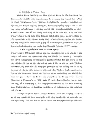 -18-
SVTH: Nguyễn Huỳnh Hướng
b. Giới thiệu về Windows Sever
Window Server 2008 là hệ điều hành Windows Server tân tiến nhất cho tới thời
điểm này, được thiết kế nhằm tăng sức mạnh cho các mạng, ứng dụng và dịch vụ Web
thế hệ mới. Với Windows Server 2008, bạn có thể phát triển, cung cấp và quản lý các trải
nghiệm người dùng và ứng dụng phong phú, đem tới một hạ tầng mạng có tính bảo mật
cao, và tăng cường hiệu quả về mặt công nghệ và giá trị trong phạm vi tổ chức của mình.
Windows Server 2008 kế thừa những thành công và thế mạnh của các hệ điều hành
Windows Server thế hệ trước, đồng thời đem tới tính năng mới có giá trị và những cải
tiến mạnh mẽ cho hệ điều hành cơ sở này. Công cụ Web mới, công nghệ ảo hóa, tính bảo
mật tăng cường và các tiện ích quản lý giúp tiết kiệm thời gian, giảm bớt các chi phí, và
đem tới một nền tảng vững chắc cho hạ tầng Công nghệ Thông tin (CNTT) của bạn.
Nền tảng chắc chắn dành cho doanh nghiệp
Windows Server 2008 đem tới một nền tảng chắc chắn đáp ứng tất cả các yêu cầu về ứng
dụng và chế độ làm việc cho máy chủ, đồng thời dễ triển khai và quản lý. Thành phần
mới Server Manager cung cấp một console quản lý hợp nhất, đơn giản hóa và sắp xếp
một cách hợp lý việc cài đặt, cấu hình và quản lý liên tục cho máy chủ. Windows
PowerShell, một shell mới kiểu dòng lệnh, giúp quản trị viên tự động hóa các tác vụ
thường trình về quản trị hệ thống trên nhiều máy chủ. Windows Deployment Services
đem tới một phương tiện bảo mật cao, đơn giản hóa để nhanh chóng triển khai hệ điều
hành này qua các bước cài đặt trên nền mạng.Thêm vào đó, các wizard Failover
Clustering của Windows Server 2008, và việc hỗ trợ đầy đủ cho Giao thức Internet phiên
bản 6 (gọi tắt là IPv6) cộng với khả năng quản lý hợp nhất Network Load Balancing
khiến dễ dàng triển khai với tính sẵn có cao, thậm chí bởi những người có hiểu biết chung
nhất về CNTT.
Tùy chọn cài đặt mới Server Core của Windows Server 2008 cho phép cài đặt các
vai trò máy chủ chỉ với những thành phần và hệ thống phụ cần thiết mà không cần giao
diện người dùng. Việc có ít hơn các vai trò và đặc tính đồng nghĩa với việc giảm thiểu
 