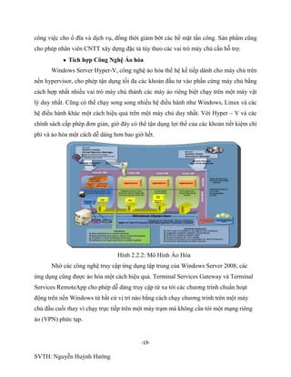 -19-
SVTH: Nguyễn Huỳnh Hướng
công việc cho ổ đĩa và dịch vụ, đồng thời giảm bớt các bề mặt tấn công. Sản phẩm cũng
cho phép nhân viên CNTT xây dựng đặc tả tùy theo các vai trò máy chủ cần hỗ trợ.
Tích hợp Công Nghệ Ảo hóa
Windows Server Hyper-V, công nghệ ảo hóa thế hệ kế tiếp dành cho máy chủ trên
nền hypervisor, cho phép tận dụng tối đa các khoản đầu tư vào phần cứng máy chủ bằng
cách hợp nhất nhiều vai trò máy chủ thành các máy ảo riêng biệt chạy trên một máy vật
lý duy nhất. Cũng có thể chạy song song nhiều hệ điều hành như Windows, Linux và các
hệ điều hành khác một cách hiệu quả trên một máy chủ duy nhất. Với Hyper – V và các
chính sách cấp phép đơn giản, giờ đây có thể tận dụng lợi thế của các khoản tiết kiệm chi
phí và ảo hóa một cách dễ dàng hơn bao giờ hết.
Hình 2.2.2: Mô Hình Ảo Hóa
Nhờ các công nghệ truy cập ứng dụng tập trung của Windows Server 2008, các
ứng dụng cũng được ảo hóa một cách hiệu quả. Terminal Services Gateway và Terminal
Services RemoteApp cho phép dễ dàng truy cập từ xa tới các chương trình chuẩn hoạt
động trên nền Windows từ bất cứ vị trí nào bằng cách chạy chương trình trên một máy
chủ đầu cuối thay vì chạy trực tiếp trên một máy trạm mà không cần tới một mạng riêng
ảo (VPN) phức tạp.
 