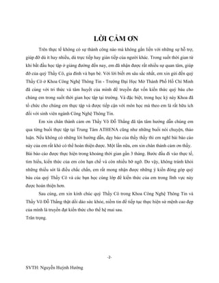 -2-
SVTH: Nguyễn Huỳnh Hướng
LỜI CẢM ƠN
Trên thực tế không có sự thành công nào mà không gắn liền với những sự hỗ trợ,
giúp đỡ dù ít hay nhiều, dù trực tiếp hay gián tiếp của người khác. Trong suốt thời gian từ
khi bắt đầu học tập ở giảng đường đến nay, em đã nhận được rất nhiều sự quan tâm, giúp
đỡ của quý Thầy Cô, gia đình và bạn bè. Với lời biết ơn sâu sắc nhất, em xin gửi đến quý
Thầy Cô ở Khoa Công Nghệ Thông Tin - Trường Đại Học Mở Thành Phố Hồ Chí Minh
đã cùng với tri thức và tâm huyết của mình để truyền đạt vốn kiến thức quý báu cho
chúng em trong suốt thời gian học tập tại trường. Và đặc biệt, trong học kỳ này Khoa đã
tổ chức cho chúng em thực tập và được tiếp cận với môn học mà theo em là rất hữu ích
đối với sinh viên ngành Công Nghệ Thông Tin.
Em xin chân thành cảm ơn Thầy Võ Đỗ Thắng đã tận tâm hướng dẫn chúng em
qua từng buổi thực tập tại Trung Tâm ATHENA cũng như những buổi nói chuyện, thảo
luận. Nếu không có những lời hướng dẫn, dạy bảo của thầy thầy thì em nghĩ bài báo cáo
này của em rất khó có thể hoàn thiện được. Một lần nữa, em xin chân thành cảm ơn thầy.
Bài báo cáo được thực hiện trong khoảng thời gian gần 3 tháng. Bước đầu đi vào thực tế,
tìm hiểu, kiến thức của em còn hạn chế và còn nhiều bỡ ngỡ. Do vậy, không tránh khỏi
những thiếu sót là điều chắc chắn, em rất mong nhận được những ý kiến đóng góp quý
báu của quý Thầy Cô và các bạn học cùng lớp để kiến thức của em trong lĩnh vực này
được hoàn thiện hơn.
Sau cùng, em xin kính chúc quý Thầy Cô trong Khoa Công Nghệ Thông Tin và
Thầy Võ Đỗ Thắng thật dồi dào sức khỏe, niềm tin để tiếp tục thực hiện sứ mệnh cao đẹp
của mình là truyền đạt kiến thức cho thế hệ mai sau.
Trân trọng.
 