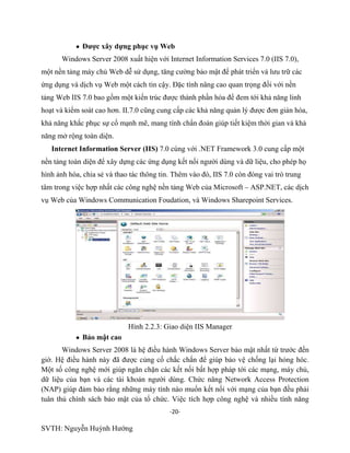 -20-
SVTH: Nguyễn Huỳnh Hướng
Đƣợc xây dựng phục vụ Web
Windows Server 2008 xuất hiện với Internet Information Services 7.0 (IIS 7.0),
một nền tảng máy chủ Web dễ sử dụng, tăng cường bảo mật để phát triển và lưu trữ các
ứng dụng và dịch vụ Web một cách tin cậy. Đặc tính nâng cao quan trọng đối với nền
tảng Web IIS 7.0 bao gồm một kiến trúc được thành phần hóa để đem tới khả năng linh
hoạt và kiểm soát cao hơn. II.7.0 cũng cung cấp các khả năng quản lý được đơn giản hóa,
khả năng khắc phục sự cố mạnh mẽ, mang tính chẩn đoán giúp tiết kiệm thời gian và khả
năng mở rộng toàn diện.
Internet Information Server (IIS) 7.0 cùng với .NET Framework 3.0 cung cấp một
nền tảng toàn diện để xây dựng các ứng dụng kết nối người dùng và dữ liệu, cho phép họ
hình ảnh hóa, chia sẻ và thao tác thông tin. Thêm vào đó, IIS 7.0 còn đóng vai trò trung
tâm trong việc hợp nhất các công nghệ nền tảng Web của Microsoft – ASP.NET, các dịch
vụ Web của Windows Communication Foudation, và Windows Sharepoint Services.
Hình 2.2.3: Giao diện IIS Manager
Bảo mật cao
Windows Server 2008 là hệ điều hành Windows Server bảo mật nhất từ trước đến
giờ. Hệ điều hành này đã được củng cố chắc chắn để giúp bảo vệ chống lại hỏng hóc.
Một số công nghệ mới giúp ngăn chặn các kết nối bất hợp pháp tới các mạng, máy chủ,
dữ liệu của bạn và các tài khoản người dùng. Chức năng Network Access Protection
(NAP) giúp đảm bảo rằng những máy tính nào muốn kết nối với mạng của bạn đều phải
tuân thủ chính sách bảo mật của tổ chức. Việc tích hợp công nghệ và nhiều tính năng
 