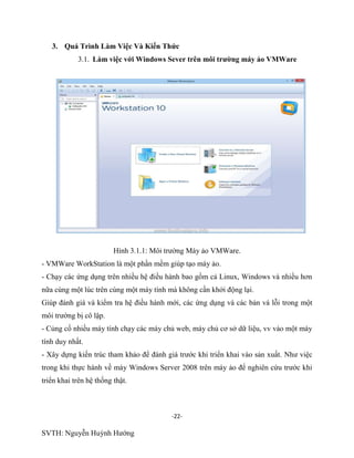 -22-
SVTH: Nguyễn Huỳnh Hướng
3. Quá Trình Làm Việc Và Kiến Thức
3.1. Làm việc với Windows Sever trên môi trƣờng máy ảo VMWare
Hình 3.1.1: Môi trường Máy ảo VMWare.
- VMWare WorkStation là một phần mềm giúp tạo máy ảo.
- Chạy các ứng dụng trên nhiều hệ điều hành bao gồm cả Linux, Windows và nhiều hơn
nữa cùng một lúc trên cùng một máy tính mà không cần khởi động lại.
Giúp đánh giá và kiểm tra hệ điều hành mới, các ứng dụng và các bản vá lỗi trong một
môi trường bị cô lập.
- Củng cố nhiều máy tính chạy các máy chủ web, máy chủ cơ sở dữ liệu, vv vào một máy
tính duy nhất.
- Xây dựng kiến trúc tham khảo để đánh giá trước khi triển khai vào sản xuất. Như việc
trong khi thực hành về máy Windows Server 2008 trên máy ảo để nghiên cứu trước khi
triển khai trên hệ thống thật.
 