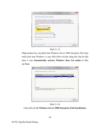 -28-
SVTH: Nguyễn Huỳnh Hướng
Hình 3.1.13
Nhập product key của phiên bản Windows Server 2008 Enterprise Nếu chưa
muốn kích hoạt Windows vì mục đích kiểm tra hoặc dùng thử, bạn bỏ dấu
chọn ở mục Automatically activate Windows then I’m online và bấm
nút Next.
Hình 3.1.14
Chọn kiểu cài đặt Windows Server 2008 Enterprise (Full Installation).
 