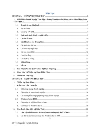 -3-
SVTH: Nguyễn Huỳnh Hướng
Mục Lục
CHƢƠNG I. CÔNG VIỆC THỰC TẬP..............................................................................................6
1. Giới Thiệu Doanh Nghiệp Thực Tập – Trung Tâm Quản Trị Mạng và An Ninh Mạng Quốc
Tế ATHENA............................................................................................................................................6
1.1. Trụ sở và các chi nhánh..........................................................................................................7
a. Trụ sở chính ..............................................................................................................................7
b. Cơ sở tại TPHCM .....................................................................................................................7
1.2. Quá trình hình thành và phát triển.......................................................................................7
1.3. Cơ cấu tổ chức.......................................................................................................................10
1.4. Các khóa học của Trung Tâm..............................................................................................11
a. Các khóa học dài hạn ..............................................................................................................11
b. Các khóa học ngắn hạn ...........................................................................................................11
c. Các sản phẩm khác..................................................................................................................12
d. Cơ sở hạ tầng ..........................................................................................................................12
e. Các dịch vụ hổ trợ...................................................................................................................12
1.5. Khách hàng............................................................................................................................12
1.6. Đối tác ....................................................................................................................................13
2. Các Nhiệm Vụ Và dịch Vụ Của Bộ Phận Thực Tập..................................................................13
3. Công Việc Và Nhiệm Vụ Đƣợc Phân Công ................................................................................13
4. Thời Gian Thực Tập.....................................................................................................................13
CHƢƠNG II. NỘI DUNG THỰC TẬP ..............................................................................................14
1. Nhiệm Vụ Đƣợc Giao....................................................................................................................14
2. Kiến Thức Cần Tìm Hiểu.............................................................................................................14
2.1. Giải pháp mạng doanh nghiệp.............................................................................................14
a. Giới thiệu về mạng doanh nghiệp ...........................................................................................14
b. Các thành phần công nghệ trong mạng doanh nghiệp ............................................................14
2.2. Windows Sever 2008.............................................................................................................15
a. Giới thiệu về mô hình Client – Sever......................................................................................15
b. Giới thiệu về Windows Sever .................................................................................................18
3. Quá Trình Làm Việc Và Kiến Thức............................................................................................22
3.1. Làm việc với Windows Sever trên môi trƣờng máy ảo VMWare ....................................22
a. Cài đặt và cấu hình cho máy chủ Windows Sever 2008.........................................................23
 
