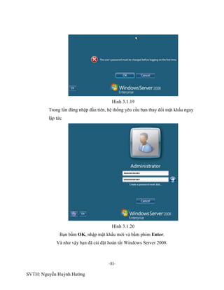 -31-
SVTH: Nguyễn Huỳnh Hướng
Hình 3.1.19
Trong lần đăng nhập đầu tiên, hệ thống yêu cầu bạn thay đổi mật khẩu ngay
lập tức
Hình 3.1.20
Bạn bấm OK, nhập mật khẩu mới và bấm phím Enter.
Và như vậy bạn đã cài đặt hoàn tất Windows Server 2008.
 