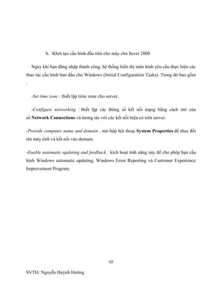 -32-
SVTH: Nguyễn Huỳnh Hướng
b. Khởi tạo cấu hình đầu tiên cho máy chủ Sever 2008
Ngay khi bạn đăng nhập thành công, hệ thống hiển thị màn hình yêu cầu thực hiện các
thao tác cầu hình ban đầu cho Windows (Initial Configuration Tasks). Trong đó bao gồm
:
-Set time zone : thiết lập time zone cho server.
-Configure networking : thiết lập các thông số kết nối mạng bằng cách mở cửa
sổ Network Connections và tương tác với các kết nối hiện có trên server.
-Provide computer name and domain : mở hộp hội thoại System Properties để thay đổi
tên máy tính và kết nối vào domain.
-Enable automatic updating and feedback : kích hoạt tính năng này để cho phép bạn cấu
hình Windows automatic updating, Windows Error Reporting và Customer Experience
Improvement Program.
 