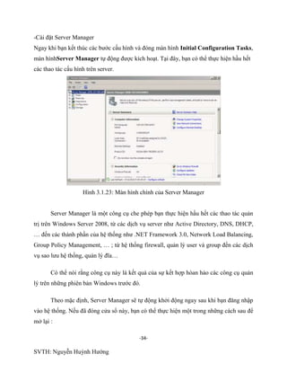 -34-
SVTH: Nguyễn Huỳnh Hướng
-Cài đặt Server Manager
Ngay khi bạn kết thúc các bước cấu hình và đóng màn hình Initial Configuration Tasks,
màn hìnhServer Manager tự động được kích hoạt. Tại đây, bạn có thể thực hiện hầu hết
các thao tác cấu hình trên server.
Hình 3.1.23: Màn hình chính của Server Manager
Server Manager là một công cụ che phép bạn thực hiện hầu hết các thao tác quản
trị trên Windows Server 2008, từ các dịch vụ server như Active Directory, DNS, DHCP,
… đến các thành phần của hệ thống như .NET Framework 3.0, Network Load Balancing,
Group Policy Management, … ; từ hệ thống firewall, quản lý user và group đến các dịch
vụ sao lưu hệ thống, quản lý đĩa…
Có thể nói rằng công cụ này là kết quả của sự kết hợp hòan hảo các công cụ quản
lý trên những phiên bản Windows trước đó.
Theo mặc định, Server Manager sẽ tự động khởi động ngay sau khi bạn đăng nhập
vào hệ thống. Nếu đã đóng cửa sổ này, bạn có thể thực hiện một trong những cách sau để
mở lại :
 