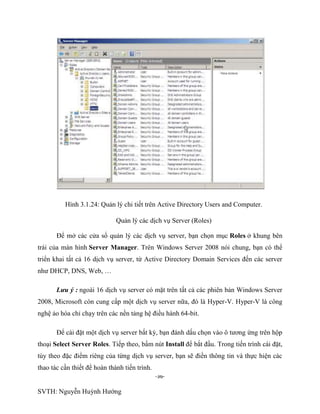-36-
SVTH: Nguyễn Huỳnh Hướng
Hình 3.1.24: Quản lý chi tiết trên Active Directory Users and Computer.
Quản lý các dịch vụ Server (Roles)
Để mở các cửa sổ quản lý các dịch vụ server, bạn chọn mục Roles ở khung bên
trái của màn hình Server Manager. Trên Windows Server 2008 nói chung, bạn có thể
triển khai tất cả 16 dịch vụ server, từ Active Directory Domain Services đến các server
như DHCP, DNS, Web, …
Lưu ý : ngoài 16 dịch vụ server có mặt trên tất cả các phiên bản Windows Server
2008, Microsoft còn cung cấp một dịch vụ server nữa, đó là Hyper-V. Hyper-V là công
nghệ ảo hóa chỉ chạy trên các nền tảng hệ điều hành 64-bit.
Để cài đặt một dịch vụ server bất kỳ, bạn đánh dấu chọn vào ô tương ứng trên hộp
thoại Select Server Roles. Tiếp theo, bấm nút Install để bắt đầu. Trong tiến trình cài đặt,
tùy theo đặc điểm riêng của từng dịch vụ server, bạn sẽ điền thông tin và thực hiện các
thao tác cần thiết để hoàn thành tiến trình.
 