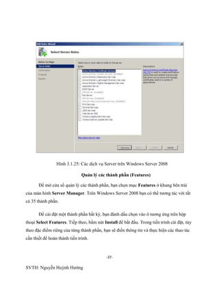 -37-
SVTH: Nguyễn Huỳnh Hướng
Hình 3.1.25: Các dịch vụ Server trên Windows Server 2008
Quản lý các thành phần (Features)
Để mở cửa sổ quản lý các thành phần, bạn chọn mục Features ở khung bên trái
của màn hình Server Manager. Trên Windows Server 2008 bạn có thể tương tác với tất
cả 35 thành phần.
Để cài đặt một thành phần bất kỳ, bạn đánh dấu chọn vào ô tương ứng trên hộp
thoại Select Features. Tiếp theo, bấm nút Install để bắt đầu. Trong tiến trình cài đặt, tùy
theo đặc điểm riêng của từng thành phần, bạn sẽ điền thông tin và thực hiện các thao tác
cần thiết để hoàn thành tiến trình.
 