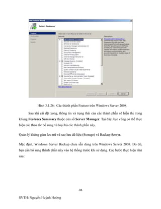 -38-
SVTH: Nguyễn Huỳnh Hướng
Hình 3.1.26: Các thành phần Feature trên Windows Server 2008.
Sau khi cài đặt xong, thông tin và trạng thái của các thành phần sẽ hiển thị trong
khung Features Summary thuộc cửa sổ Server Manager. Tại đây, bạn cũng có thể thực
hiện các thao tác bổ sung và loại bỏ các thành phần này.
Quản lý không gian lưu trữ và sao lưu dữ liệu (Storage) và Backup Server.
Mặc định, Windows Server Backup chưa sẵn dùng trên Windows Server 2008. Do đó,
bạn cần bổ sung thành phần này vào hệ thống trước khi sử dụng. Các bước thực hiện như
sau :
 