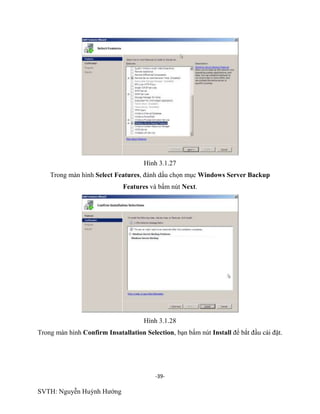 -39-
SVTH: Nguyễn Huỳnh Hướng
Hình 3.1.27
Trong màn hình Select Features, đánh dấu chọn mục Windows Server Backup
Features và bấm nút Next.
Hình 3.1.28
Trong màn hình Confirm Insatallation Selection, bạn bấm nút Install để bắt đầu cài đặt.
 