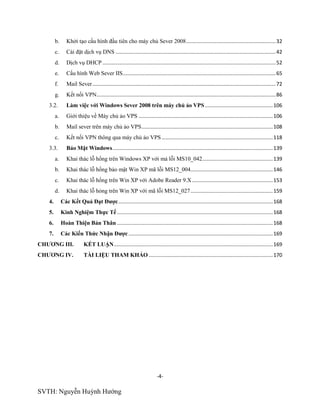 -4-
SVTH: Nguyễn Huỳnh Hướng
b. Khởi tạo cấu hình đầu tiên cho máy chủ Sever 2008..............................................................32
c. Cài đặt dịch vụ DNS ...............................................................................................................42
d. Dịch vụ DHCP ........................................................................................................................52
e. Cấu hình Web Sever IIS..........................................................................................................65
f. Mail Sever...............................................................................................................................72
g. Kết nối VPN............................................................................................................................86
3.2. Làm việc với Windows Sever 2008 trên máy chủ ảo VPS...............................................106
a. Giới thiệu về Máy chủ ảo VPS .............................................................................................106
b. Mail sever trên máy chủ ảo VPS...........................................................................................108
c. Kết nối VPN thông qua máy chủ ảo VPS .............................................................................118
3.3. Bảo Mật Windows...............................................................................................................139
a. Khai thác lỗ hổng trên Windows XP với mả lỗi MS10_042.................................................139
b. Khai thác lỗ hổng bảo mật Win XP mã lỗi MS12_004.........................................................146
c. Khai thác lỗ hổng trên Win XP với Adobe Reader 9.X........................................................153
d. Khai thác lỗ hỏng trên Win XP với mã lỗi MS12_027.........................................................159
4. Các Kết Quả Đạt Đƣợc...........................................................................................................168
5. Kinh Nghiệm Thực Tế............................................................................................................168
6. Hoàn Thiện Bản Thân ............................................................................................................168
7. Các Kiến Thức Nhận Đƣợc....................................................................................................169
CHƢƠNG III. KẾT LUẬN..............................................................................................................169
CHƢƠNG IV. TÀI LIỆU THAM KHẢO ......................................................................................170
 