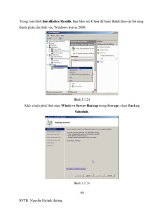 -40-
SVTH: Nguyễn Huỳnh Hướng
Trong màn hình Installation Results, bạn bấm nút Close để hoàn thành thao tác bổ sung
thành phần cần thiết vào Windows Server 2008.
Hình 3.1.29
Kích chuột phải lênh mục Windows Server Backup trong Storage, chọn Backup
Schedule.
Hình 3.1.30
 