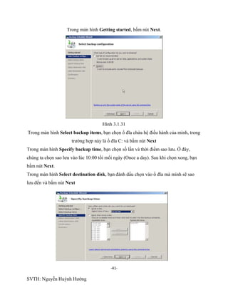 -41-
SVTH: Nguyễn Huỳnh Hướng
Trong màn hình Getting started, bấm nút Next.
Hình 3.1.31
Trong màn hình Select backup items, bạn chọn ổ đĩa chứa hệ điều hành của mình, trong
trường hợp này là ổ đĩa C: và bấm nút Next
Trong màn hình Specify backup time, bạn chọn số lần và thời điểm sao lưu. Ở đây,
chúng ta chọn sao lưu vào lúc 10:00 tối mổi ngày (Once a day). Sau khi chọn xong, bạn
bấm nút Next.
Trong màn hình Select destination disk, bạn đánh dấu chọn vào ổ đĩa mà mình sẽ sao
lưu đến và bấm nút Next
 