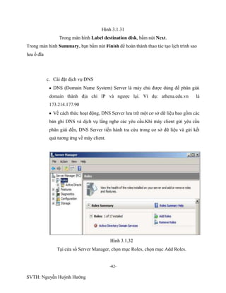 -42-
SVTH: Nguyễn Huỳnh Hướng
Hình 3.1.31
Trong màn hình Label destination disk, bấm nút Next.
Trong màn hình Summary, bạn bấm nút Finish để hoàn thành thao tác tạo lịch trình sao
lưu ổ đĩa
c. Cài đặt dịch vụ DNS
DNS (Domain Name System) Server là máy chủ được dùng để phân giải
domain thành địa chỉ IP và ngược lại. Ví dụ: athena.edu.vn là
173.214.177.90
Về cách thức hoạt động, DNS Server lưu trữ một cơ sở dữ liệu bao gồm các
bản ghi DNS và dịch vụ lắng nghe các yêu cầu.Khi máy client gửi yêu cầu
phân giải đến, DNS Server tiến hành tra cứu trong cơ sở dữ liệu và gửi kết
quả tương ứng về máy client.
Hình 3.1.32
Tại cửa sổ Server Manager, chọn mục Roles, chọn mục Add Roles.
 