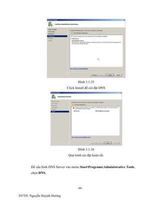 -44-
SVTH: Nguyễn Huỳnh Hướng
Hình 3.1.35
Click Install để cài đặt DNS
Hình 3.1.36
Quá trình cài đặt hoàn tất.
Để cấu hình DNS Server vào menu StartProgramsAdministrative Tools,
chọn DNS.
 