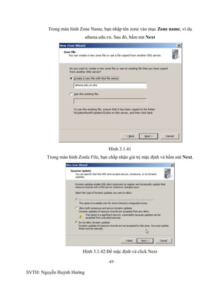 -47-
SVTH: Nguyễn Huỳnh Hướng
Trong màn hình Zone Name, bạn nhập tên zone vào mục Zone name, ví dụ
athena.edu.vn. Sau đó, bấm nút Next
Hình 3.1.41
Trong màn hình Zonle File, bạn chấp nhận giá trị mặc định và bấm nút Next.
Hình 3.1.42:Để mặc định và click Next
 
