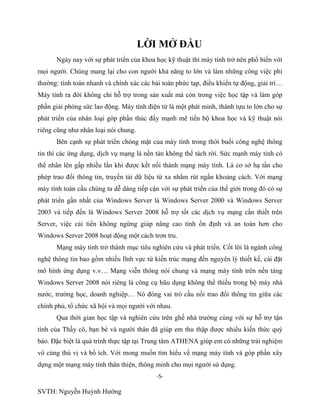-5-
SVTH: Nguyễn Huỳnh Hướng
LỜI MỞ ĐẦU
Ngày nay với sự phát triển của khoa học kỹ thuật thì máy tính trở nên phổ biến với
mọi người. Chúng mang lại cho con người khả năng to lớn và làm những công việc phi
thường: tính toán nhanh và chính xác các bài toán phức tạp, điều khiển tự động, giải trí…
Máy tính ra đời không chỉ hỗ trợ trong sản xuất mà còn trong việc học tập và làm góp
phần giải phóng sức lao động. Máy tính điện tử là một phát minh, thành tựu to lớn cho sự
phát triển của nhân loại góp phần thúc đẩy mạnh mẽ tiến bộ khoa học và kỹ thuật nói
riêng cũng như nhân loại nói chung.
Bên cạnh sự phát triển chóng mặt của máy tính trong thời buổi công nghệ thông
tin thì các ứng dụng, dịch vụ mạng là nền tản không thể tách rời. Sức mạnh máy tính có
thể nhân lên gấp nhiều lần khi được kết nối thành mạng máy tính. Là cơ sở hạ tần cho
phép trao đổi thông tin, truyền tải dữ liệu từ xa nhằm rút ngắn khoảng cách. Với mạng
máy tính toàn cầu chúng ta dễ dàng tiếp cận với sự phát triển của thế giới trong đó có sự
phát triển gần nhất của Windows Server là Windows Server 2000 và Windows Server
2003 và tiếp đến là Windows Server 2008 hỗ trợ tốt các dịch vụ mạng cần thiết trên
Server, việc cải tiến không ngừng giúp nâng cao tính ổn định và an toàn hơn cho
Windows Server 2008 hoạt động một cách trơn tru.
Mạng máy tính trở thành mục tiêu nghiên cứu và phát triển. Cốt lõi là ngành công
nghệ thông tin bao gồm nhiều lĩnh vực từ kiến trúc mạng đến nguyên lý thiết kế, cài đặt
mô hình ứng dụng v.v… Mạng viễn thông nói chung và mạng máy tính trên nền tảng
Windows Server 2008 nói riêng là công cụ hũu dụng không thể thiếu trong bộ máy nhà
nước, trường học, doanh nghiệp… Nó đóng vai trò cầu nối trao đổi thông tin giữa các
chính phủ, tổ chức xã hội và mọi người với nhau.
Qua thời gian học tập và nghiên cứu trên ghế nhà trường cùng với sự hỗ trợ tận
tình của Thầy cô, bạn bè và người thân đã giúp em thu thập được nhiều kiến thức quý
báo. Đặc biệt là quá trình thực tập tại Trung tâm ATHENA giúp em có những trải nghiệm
vô cùng thú vị và bổ ích. Với mong muốn tìm hiểu về mạng máy tính và góp phần xây
dựng một mạng máy tính thân thiện, thông minh cho mọi người sử dụng.
 