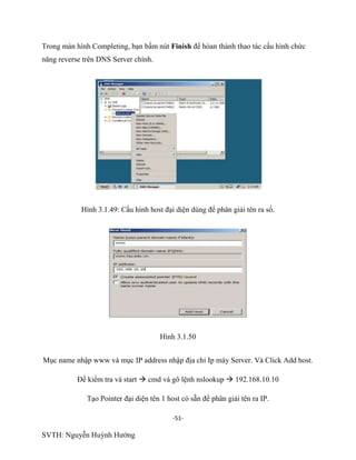 -51-
SVTH: Nguyễn Huỳnh Hướng
Trong màn hình Completing, bạn bấm nút Finish để hòan thành thao tác cấu hình chức
năng reverse trên DNS Server chính.
Hình 3.1.49: Cấu hình host đại diện dùng để phân giải tên ra số.
Hình 3.1.50
Mục name nhập www và mục IP address nhập địa chỉ Ip máy Server. Và Click Add host.
Để kiểm tra và start  cmd và gõ lệnh nslookup  192.168.10.10
Tạo Pointer đại diện tên 1 host có sẵn để phân giải tên ra IP.
 