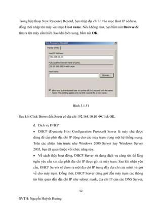 -52-
SVTH: Nguyễn Huỳnh Hướng
Trong hộp thoại New Resource Record, bạn nhập địa chỉ IP vào mục Host IP address,
đồng thời nhập tên máy vào mục Host name. Nếu không nhớ, bạn bấm nút Browse để
tìm ra tên máy cần thiết. Sau khi điền xong, bấm nút OK.
Hình 3.1.51
Sau khi Click Brows đến Sever có địa chỉ 192.168.10.10 Click OK.
d. Dịch vụ DHCP
DHCP (Dynamic Host Configuration Protocol) Server là máy chủ được
dùng để cấp phát địa chỉ IP động cho các máy trạm trong một hệ thống mạng.
Trên các phiên bản trước như Windows 2000 Server hay Windows Server
2003, bạn đã quen thuộc với chức năng này.
Về cách thức hoạt động, DHCP Server sử dụng dịch vụ cùng tên để lắng
nghe yêu cầu xin cấp phát địa chỉ IP được gởi từ máy trạm. Sau khi nhận yêu
cầu, DHCP Server sẽ chọn ra một địa chỉ IP trong dãy địa chỉ của mình và gời
về cho máy trạm. Đồng thời, DHCP Server cũng gởi đến máy trạm các thông
tin liên quan đến địa chỉ IP như subnet mask, địa chỉ IP của các DNS Server,
 