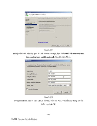 -56-
SVTH: Nguyễn Huỳnh Hướng
Hình 3.1.57
Trong màn hình Specify Ipv4 WINS Server Settings, bạn chọn WINS is not required
for applications on this network. Sau đó click Next.
Hình 3.1.58
Trong màn hình Add or Edit DHCP Scopes, bấm nút Add. Và điền các thông tin cần
thiết. và click OK.
 