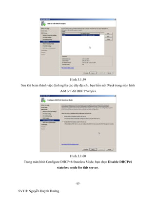 -57-
SVTH: Nguyễn Huỳnh Hướng
Hinh 3.1.59
Sau khi hoàn thành việc định nghĩa các dãy địa chỉ, bạn bấm nút Next trong màn hình
Add or Edit DHCP Scopes
Hình 3.1.60
Trong màn hình Configure DHCPv6 Stateless Mode, bạn chọn Disable DHCPv6
stateless mode for this server.
 