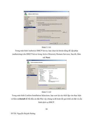 -58-
SVTH: Nguyễn Huỳnh Hướng
Hình 3.1.61
Trong màn hình Authorize DHCP Server, bạn chọn tài khoản dùng để cấp phép
(authorizing) cho DHCP Server trong Active Directory Domain Services. Sau đó, bấm
nút Next.
Hình 3.1.62
Trong màn hình Confirm Installation Selections, bạn xem lại các thiết lập vừa thực hiện
và bấm nútInstall để bắt đầu cài đặt.Như vậy chúng ta đã hoàn tất quá trình cài đặt và cấu
hình dịch vụ DHCP.
 