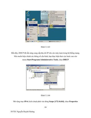 -59-
SVTH: Nguyễn Huỳnh Hướng
Hình 3.1.63
Đến đây, DHCP đã sẵn sàng cung cấp địa chỉ IP cho các máy trạm trong hệ thống mạng.
Nếu muốn hiệu chỉnh các thông số cấu hình, bạn thực hiện theo các bước sau:vào
menu Start/Programs/Administrative Tools, chọn DHCP
Hình 3.1.64
Mở rộng mục IPv4, kích chuột phải vào dòng Scope [172.16.0.0], chọn Properties
 