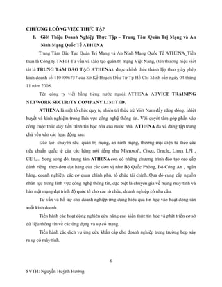 -6-
SVTH: Nguyễn Huỳnh Hướng
CHƢƠNG I.CÔNG VIỆC THỰC TẬP
1. Giới Thiệu Doanh Nghiệp Thực Tập – Trung Tâm Quản Trị Mạng và An
Ninh Mạng Quốc Tế ATHENA
Trung Tâm Đào Tạo Quản Trị Mạng và An Ninh Mạng Quốc Tế ATHENA_Tiền
thân là Công ty TNHH Tư vấn và Đào tạo quản trị mạng Việt Năng, (tên thương hiệu viết
tắt là TRUNG TÂM ĐÀO TẠO ATHENA), được chính thức thành lập theo giấy phép
kinh doanh số 4104006757 của Sở Kế Hoạch Đầu Tư Tp Hồ Chí Minh cấp ngày 04 tháng
11 năm 2008.
Tên công ty viết bằng tiếng nước ngoài: ATHENA ADVICE TRAINING
NETWORK SECURITY COMPANY LIMITED.
ATHENA là một tổ chức quy tụ nhiều trí thức trẻ Việt Nam đầy năng động, nhiệt
huyết và kinh nghiệm trong lĩnh vực công nghệ thông tin. Với quyết tâm góp phần vào
công cuộc thúc đẩy tiến trình tin học hóa của nước nhà. ATHENA đã và đang tập trung
chủ yếu vào các họat động sau:
Đào tạo chuyên sâu quản trị mạng, an ninh mạng, thương mại điện tử theo các
tiêu chuẩn quốc tế của các hãng nổi tiếng như Microsoft, Cisco, Oracle, Linux LPI ,
CEH,... Song song đó, trung tâm ATHENA còn có những chương trình đào tạo cao cấp
dành riêng theo đơn đặt hàng của các đơn vị như Bộ Quốc Phòng, Bộ Công An , ngân
hàng, doanh nghiệp, các cơ quan chính phủ, tổ chức tài chính..Qua đó cung cấp nguồn
nhân lực trong lĩnh vực công nghệ thông tin, đặc biệt là chuyên gia về mạng máy tính và
bảo mật mạng đạt trình độ quốc tế cho các tổ chức, doanh nghiệp có nhu cầu.
Tư vấn và hổ trợ cho doanh nghiệp ứng dụng hiệu quả tin học vào hoạt động sản
xuất kinh doanh.
Tiến hành các hoạt động nghiên cứu nâng cao kiến thức tin học và phát triển cơ sở
dữ liệu thông tin về các ứng dụng và sự cố mạng.
Tiến hành các dịch vụ ứng cứu khẩn cấp cho doanh nghiệp trong trường hợp xảy
ra sự cố máy tính.
 
