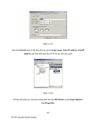 -60-
SVTH: Nguyễn Huỳnh Hướng
Hình 3.1.65
Trên tab General, bạn có thể thay đổi các giá trị Scope name, Start IP address, End IP
address, giới hạn thời gian địa chỉ IP tồn tại trên máy trạm
Hình 3.1.66
Để thay đổi gateway, bạn kích chuột phải lên mục 003 Router trong Scope Options,
chọnProperties.
 