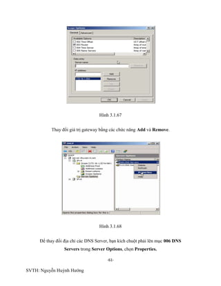 -61-
SVTH: Nguyễn Huỳnh Hướng
Hình 3.1.67
Thay đổi giá trị gateway bằng các chức năng Add và Remove.
Hình 3.1.68
Để thay đổi địa chỉ các DNS Server, bạn kích chuột phải lên mục 006 DNS
Servers trong Server Options, chọn Properties.
 
