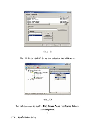 -62-
SVTH: Nguyễn Huỳnh Hướng
hình 3.1.69
Thay đổi địa chỉ của DNS Server bằng chức năng Add và Remove.
Hình 3.1.70
bạn kích chuột phải lên mục 015 DNS Domain Name trong Server Options,
chọn Properties.
 