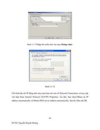 -63-
SVTH: Nguyễn Huỳnh Hướng
Hình 3.1.71Nhập tên miền mới vào mục String value.
Hình 3.1.72
Cấu hình địa chỉ IP động trên máy trạm bạn mở cửa sổ Network Connections và truy cập
vào hộp thoại Internet Protocol (TCP/IP) Properties. Tại đây, bạn chọn Obtain an IP
address automatically và Obtain DNS server address automatically. Sau đó, bấm nút OK
 