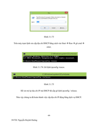 -64-
SVTH: Nguyễn Huỳnh Hướng
Hình 3.1.73
Trên máy trạm lệnh xin cấp địa chỉ DHCP bằng cách vào Start  Run  gõ cmd 
enter.
Hình 3.1.74: Gõ lệnh ipconfig /renew.
Hình 3.1.75
Để xin trả lại địa chỉ IP mà DHCP đã cấp gõ lệnh ipconfig / release.
Như vậy chúng ta đã hoàn thành việc cấp địa chỉ IP động bằng dịch vụ DHCP.
 