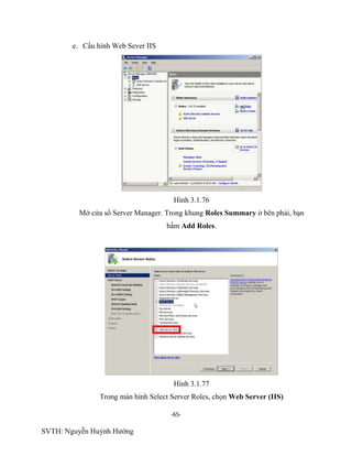 -65-
SVTH: Nguyễn Huỳnh Hướng
e. Cấu hình Web Sever IIS
Hình 3.1.76
Mở cửa sổ Server Manager. Trong khung Roles Summary ở bên phải, bạn
bấm Add Roles.
Hình 3.1.77
Trong màn hình Select Server Roles, chọn Web Server (IIS)
 