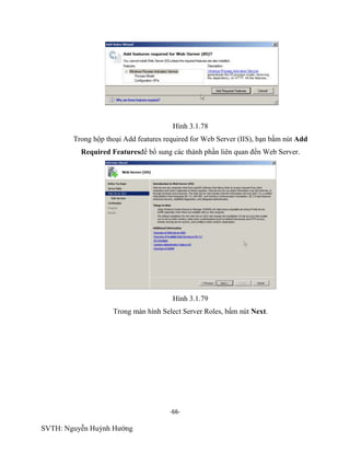 -66-
SVTH: Nguyễn Huỳnh Hướng
Hình 3.1.78
Trong hộp thoại Add features required for Web Server (IIS), bạn bấm nút Add
Required Featuresđể bổ sung các thành phần liên quan đến Web Server.
Hình 3.1.79
Trong màn hình Select Server Roles, bấm nút Next.
 