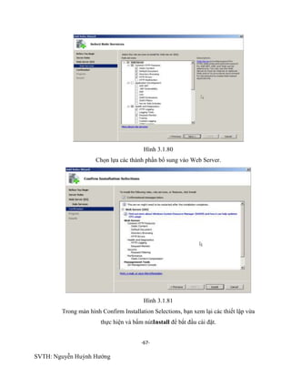 -67-
SVTH: Nguyễn Huỳnh Hướng
Hình 3.1.80
Chọn lựa các thành phần bổ sung vào Web Server.
Hình 3.1.81
Trong màn hình Confirm Installation Selections, bạn xem lại các thiết lập vừa
thực hiện và bấm nútInstall để bắt đầu cài đặt.
 