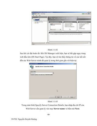 -68-
SVTH: Nguyễn Huỳnh Hướng
Hình 3.1.82
Sau khi cài đặt hoàn tất. Khi IIS Manager xuất hiện, bạn sẽ bắt gặp ngay trang
web đầu tiên (IIS Start Page). Tại đây, bạn sẽ tìm thấy thông tin về các kết nối
đến các Web Server mình đã quản lý trong thời gian gần với hiện tại.
Hình 3.1.83
Trong màn hình Specify Server Connection Details, bạn nhập địa chỉ IP của
Web Server cần quản lý vào mục Server name và bấm nút Next.
 