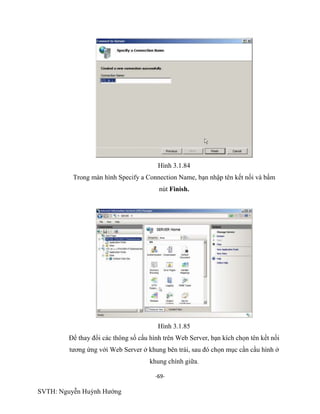 -69-
SVTH: Nguyễn Huỳnh Hướng
Hình 3.1.84
Trong màn hình Specify a Connection Name, bạn nhập tên kết nối và bấm
nút Finish.
Hình 3.1.85
Để thay đổi các thông số cấu hình trên Web Server, bạn kích chọn tên kết nối
tương ứng với Web Server ở khung bên trái, sau đó chọn mục cần cầu hình ở
khung chính giữa.
 