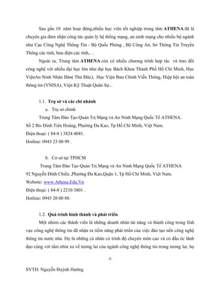 -7-
SVTH: Nguyễn Huỳnh Hướng
Sau gần 10 năm hoạt động,nhiều học viên tốt nghiệp trung tâm ATHENA đã là
chuyên gia đảm nhận công tác quản lý hệ thống mạng, an ninh mạng cho nhiều bộ ngành
như Cục Công Nghệ Thông Tin - Bộ Quốc Phòng , Bộ Công An, Sở Thông Tin Truyền
Thông các tỉnh, bưu điện các tỉnh,…
Ngoài ra, Trung tâm ATHENA còn có nhiều chương trình hợp tác và trao đổi
công nghệ với nhiều đại học lớn như đại học Bách Khoa Thành Phố Hồ Chí Minh, Học
ViệnAn Ninh Nhân Dân( Thủ Đức), Học Viện Bưu Chính Viễn Thông, Hiệp hội an toàn
thông tin (VNISA), Viện Kỹ Thuật Quân Sự...
1.1. Trụ sở và các chi nhánh
a. Trụ sở chính
Trung Tâm Đào Tạo Quản Trị Mạng và An Ninh Mạng Quốc Tế ATHENA.
Số 2 Bis Đinh Tiên Hoàng, Phường Đa Kao, Tp Hồ Chí Minh, Việt Nam.
Điện thoại: ( 84-8 ) 3824 4041.
Hotline: 0943 23 00 99 .
b. Cơ sở tại TPHCM
Trung Tâm Đào Tạo Quản Trị Mạng và An Ninh Mạng Quốc Tế ATHENA
92 Nguyễn Đình Chiểu ,Phường Đa Kao,Quận 1, Tp Hồ Chí Minh, Việt Nam.
Website: www.Athena.Edu.Vn
Điện thoại: ( 84-8 ) 2210 3801 .
Hotline: 0943 20 00 88.
1.2. Quá trình hình thành và phát triển
Một nhóm các thành viên là những doanh nhân tài năng và thành công trong lĩnh
vực công nghệ thông tin đã nhận ra tiềm năng phát triển của việc đào tạo nền công nghệ
thông tin nước nhà. Họ là những cá nhân có trình độ chuyên môn cao và có đầu óc lãnh
đạo cùng với tầm nhìn xa về tương lai của ngành công nghệ thông tin trong tương lai, họ
 
