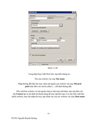 -71-
SVTH: Nguyễn Huỳnh Hướng
Hình 3.1.88
Trong hộp thoại Add Web Site, bạn điền thông tin :
Tên của website vào mục Site name
Nhập đường dẫn đến thư mục chứa mã nguồn của website vào mục Physical
path hoặc bấm vào nút ba chấm (…) để định đường dẫn.
Nếu xuất bản website với mã nguồn chứa ở một máy tính khác, bạn cần bấm vào
nút Connect as và chỉ định tài khoản dùng để truy cập thư mục ở xa này.Nếu xuất bản
nhiều website, bạn cần nhập tên truy cập chính xác của các website vào mục Host name.
 
