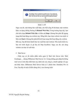 -72-
SVTH: Nguyễn Huỳnh Hướng
Hình 3.1.89
Ngay sau đó, một thông báo xuất hiện, cho biết cổng 80 đã được một website
khác sử dụng (thông thường là Default Web Site) Trong trường hợp này, bạn
cần kích chọn Default Web Site và bấm nút Stop ở khung bên phải để ngưng
trạng thái hoạt động của website này. Đồng thời, bạn chọn website của mình và
bấm nút Start ở khung bên phải để kích hoạt trạng thái hoạt động cho website
Đến nay, bạn đã hoàn thành thao tác xuất bản một website. Nếu muốn kiểm tra,
bạn mở trình duyệt và gõ địa chỉ http://localhost. Ngay sau đó, nội dung
website của bạn sẽ xuất hiện.
f. Mail Sever
Hiện nay có rất nhiều phần mềm quản lý Mail trên Server như: Mail
Exchange,… nhưng MDaemon Mail Server: là 1 trong những giải pháp hệ thống
mail server toàn diện nhất hiện nay dành cho các công ty, doanh nghiệp với quy
mô khác nhau. MDaemon Mail Server hiện có 3 phiên bản: Standard, Pro và
Free. Sau đây là một số điểm đáng chú ý của chương trình.
 