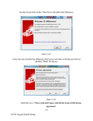 -74-
SVTH: Nguyễn Huỳnh Hướng
Sau đây là quá trình cài đặt 1 Mail Server trên phần mềm Mdeamon.
Hình 3.1.91
Trước tiên, bạn tải phiên bản MDaemon Mail Server mới nhất và bắt đầu quá trình cài
đặt.Bấm "Next" để tiếp tục.
Hình 3.1.92
Đánh dấu vào ô "I have read and I agree with all the terms of this license
agreement"
 