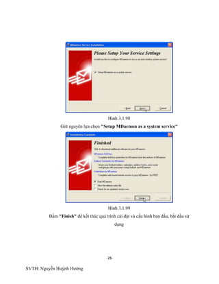 -78-
SVTH: Nguyễn Huỳnh Hướng
Hình 3.1.98
Giữ nguyên lựa chọn "Setup MDaemon as a system service"
Hình 3.1.99
Bấm "Finish" để kết thúc quá trình cài đặt và cấu hình ban đầu, bắt đầu sử
dụng
 
