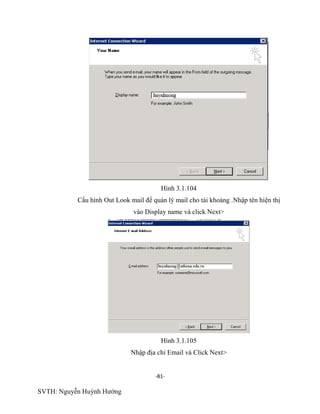 -81-
SVTH: Nguyễn Huỳnh Hướng
Hình 3.1.104
Cấu hình Out Look mail để quán lý mail cho tài khoảng .Nhập tên hiện thị
vào Display name và click Next>
Hình 3.1.105
Nhập địa chỉ Email và Click Next>
 